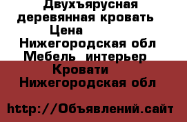 Двухъярусная деревянная кровать › Цена ­ 9 500 - Нижегородская обл. Мебель, интерьер » Кровати   . Нижегородская обл.